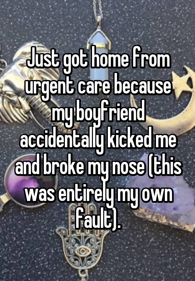 Just got home from urgent care because my boyfriend accidentally kicked me and broke my nose (this was entirely my own fault).