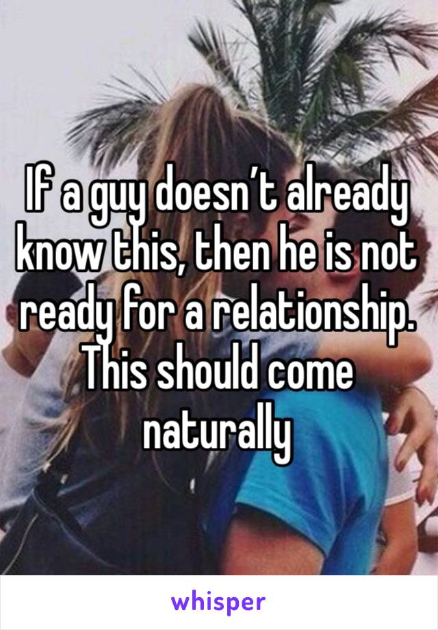 If a guy doesn’t already know this, then he is not ready for a relationship. This should come naturally