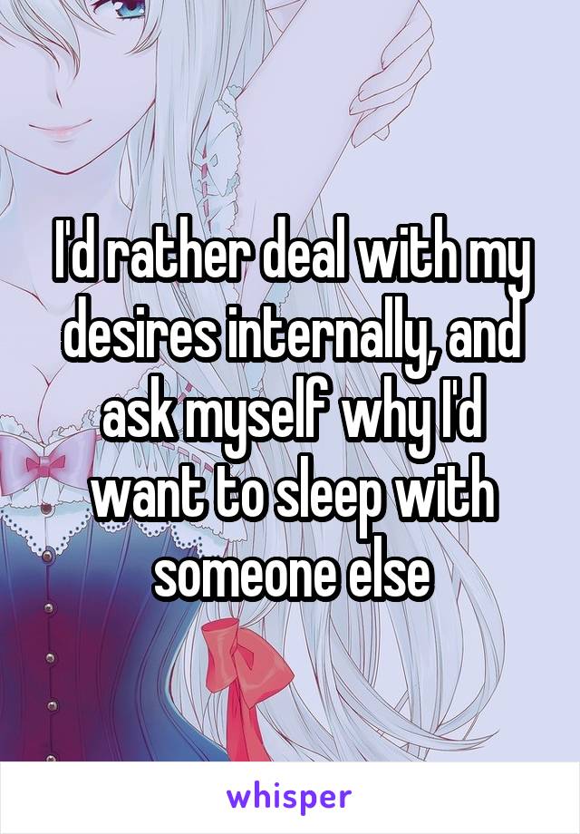 I'd rather deal with my desires internally, and ask myself why I'd want to sleep with someone else