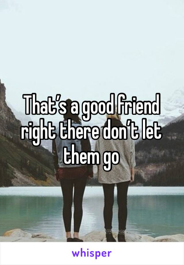 That’s a good friend right there don’t let them go