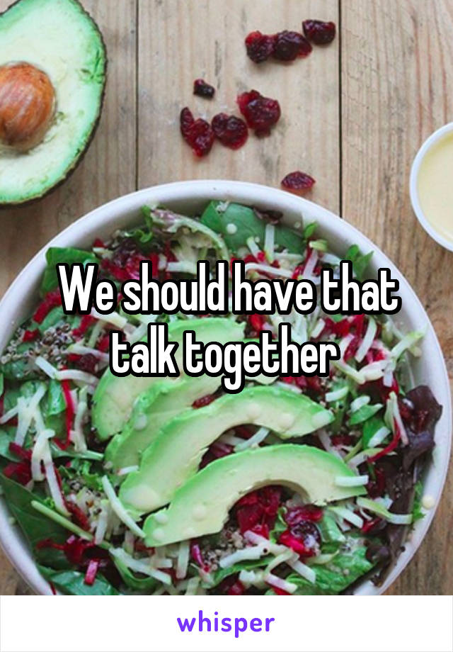 We should have that talk together 