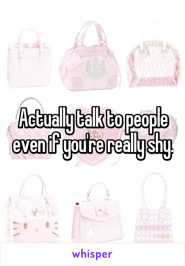 Actually talk to people even if you're really shy.