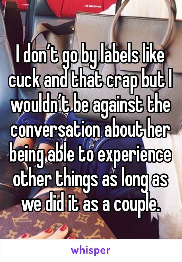 I don’t go by labels like cuck and that crap but I wouldn’t be against the conversation about her being able to experience other things as long as we did it as a couple. 