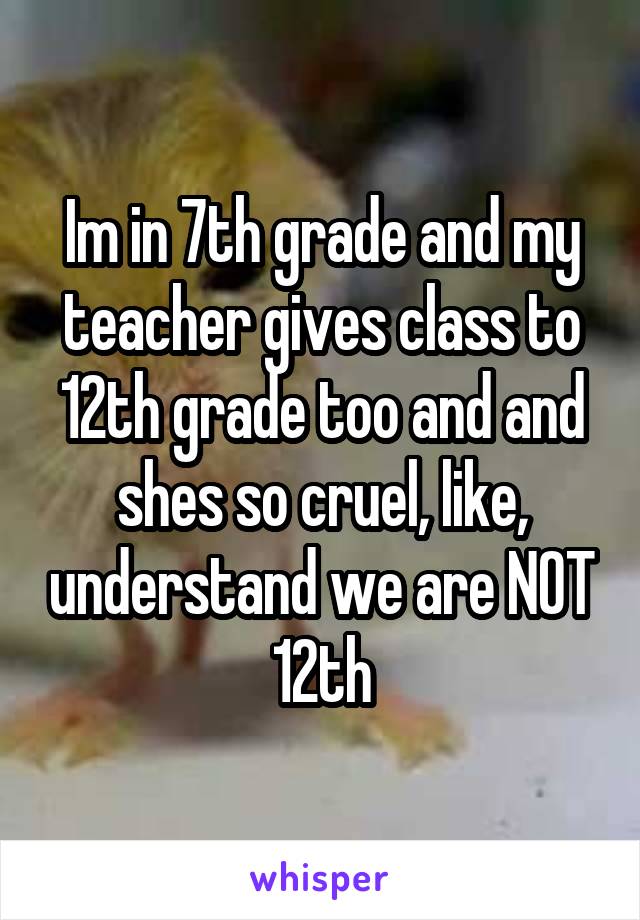 Im in 7th grade and my teacher gives class to 12th grade too and and shes so cruel, like, understand we are NOT 12th