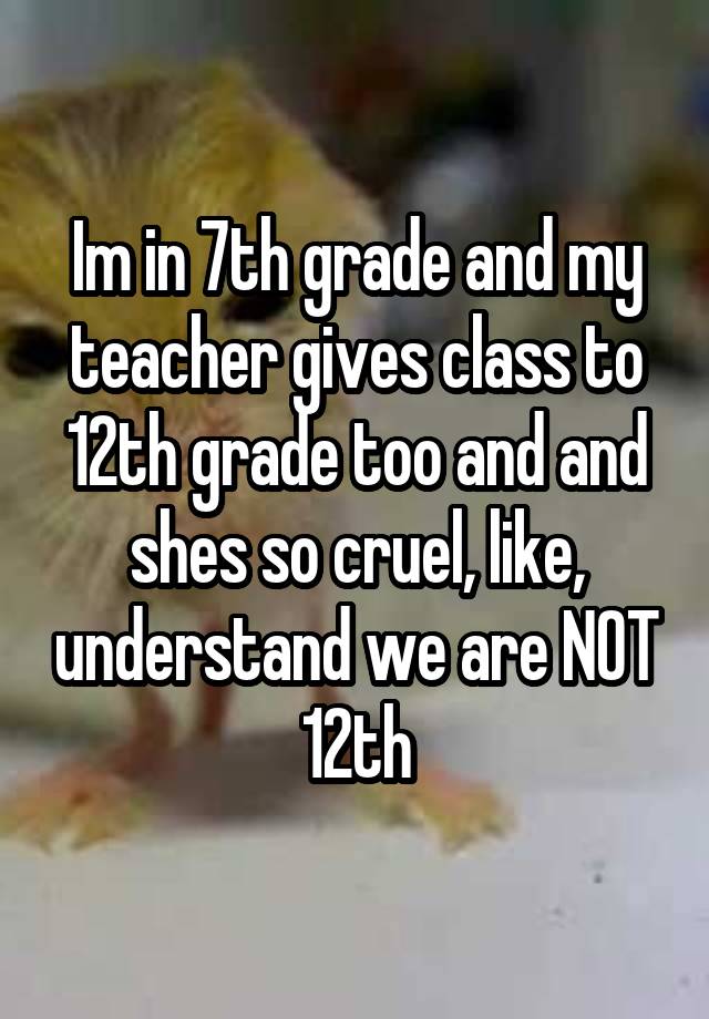 Im in 7th grade and my teacher gives class to 12th grade too and and shes so cruel, like, understand we are NOT 12th