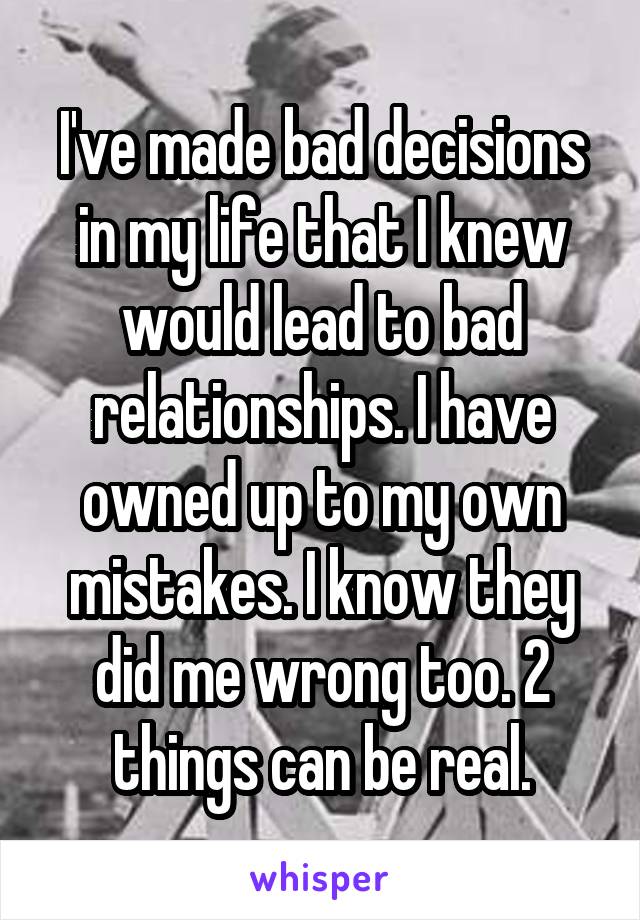 I've made bad decisions in my life that I knew would lead to bad relationships. I have owned up to my own mistakes. I know they did me wrong too. 2 things can be real.