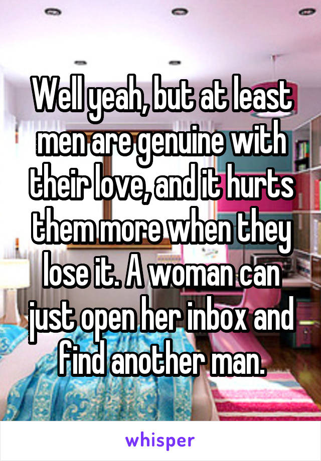 Well yeah, but at least men are genuine with their love, and it hurts them more when they lose it. A woman can just open her inbox and find another man.