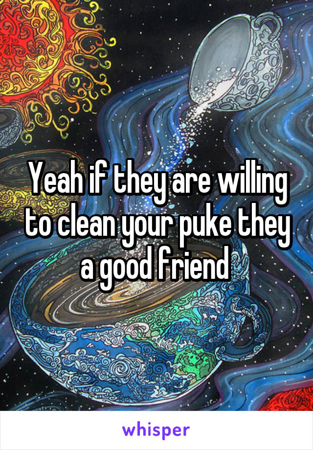 Yeah if they are willing to clean your puke they a good friend 