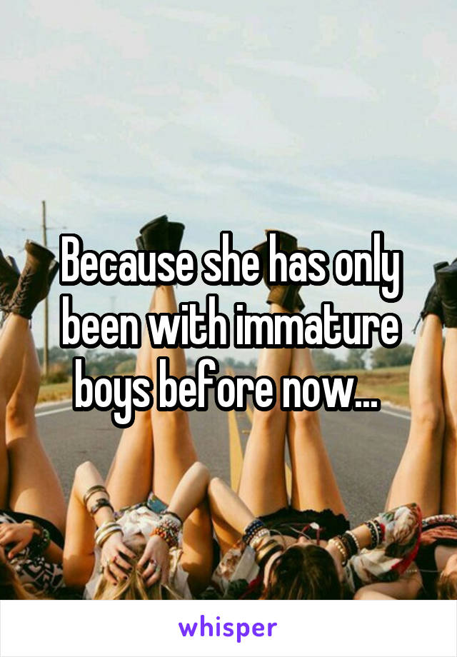 Because she has only been with immature boys before now... 