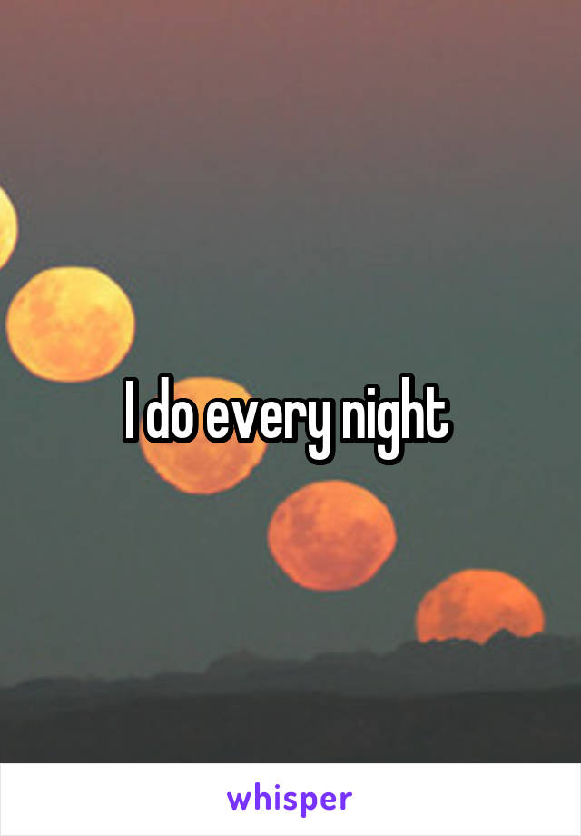 I do every night 