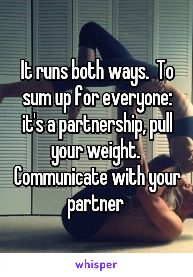 It runs both ways.  To sum up for everyone: it's a partnership, pull your weight.  Communicate with your partner 