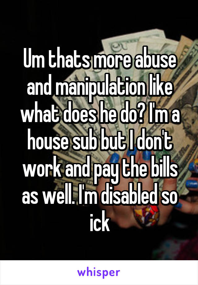 Um thats more abuse and manipulation like what does he do? I'm a house sub but I don't work and pay the bills as well. I'm disabled so ick