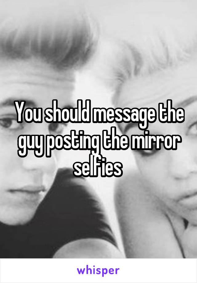 You should message the guy posting the mirror selfies 