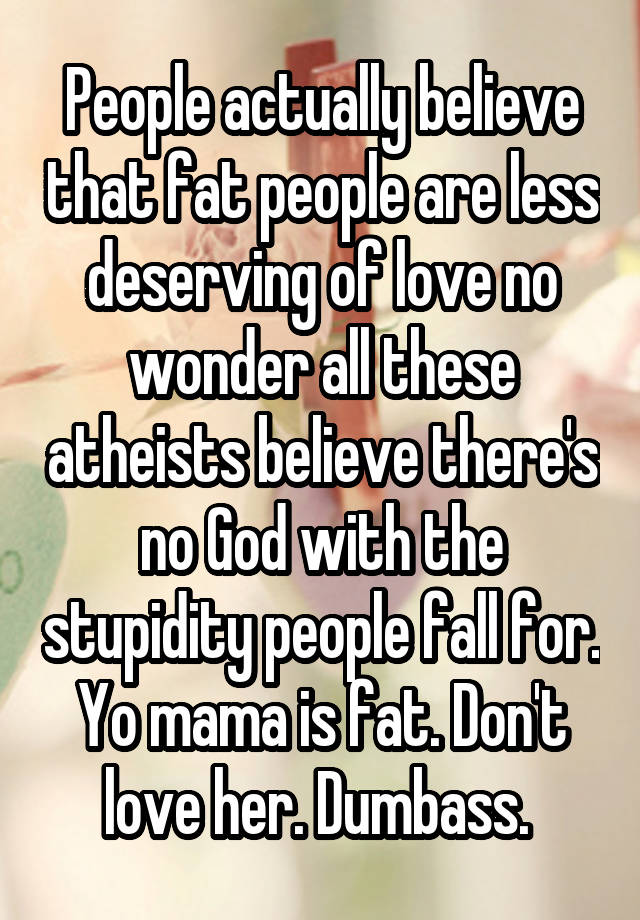 People actually believe that fat people are less deserving of love no wonder all these atheists believe there's no God with the stupidity people fall for. Yo mama is fat. Don't love her. Dumbass. 