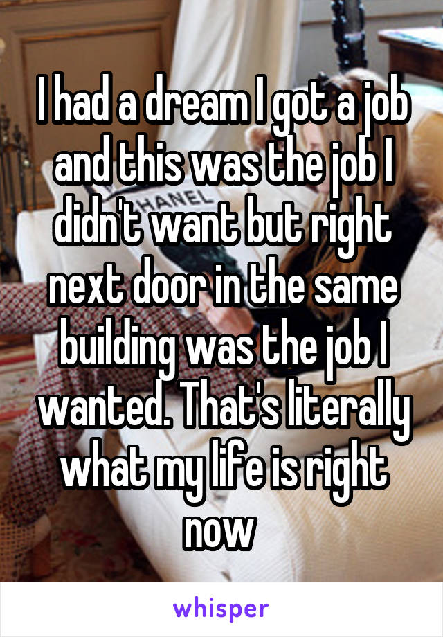 I had a dream I got a job and this was the job I didn't want but right next door in the same building was the job I wanted. That's literally what my life is right now 