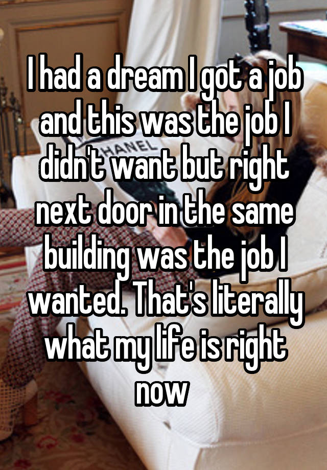 I had a dream I got a job and this was the job I didn't want but right next door in the same building was the job I wanted. That's literally what my life is right now 