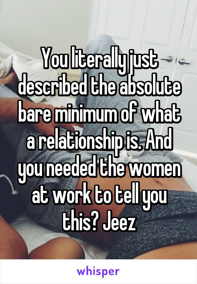 You literally just described the absolute bare minimum of what a relationship is. And you needed the women at work to tell you this? Jeez