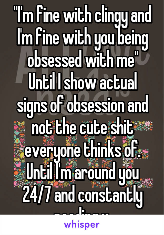 "I'm fine with clingy and I'm fine with you being obsessed with me"
Until I show actual signs of obsession and not the cute shit everyone thinks of. Until I'm around you 24/7 and constantly needing u.