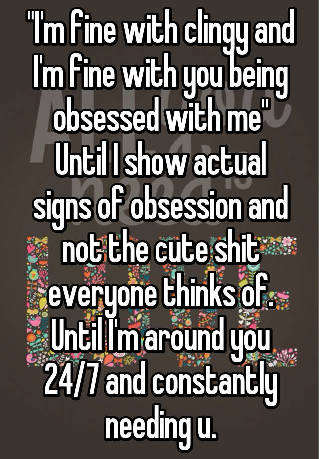 "I'm fine with clingy and I'm fine with you being obsessed with me"
Until I show actual signs of obsession and not the cute shit everyone thinks of. Until I'm around you 24/7 and constantly needing u.