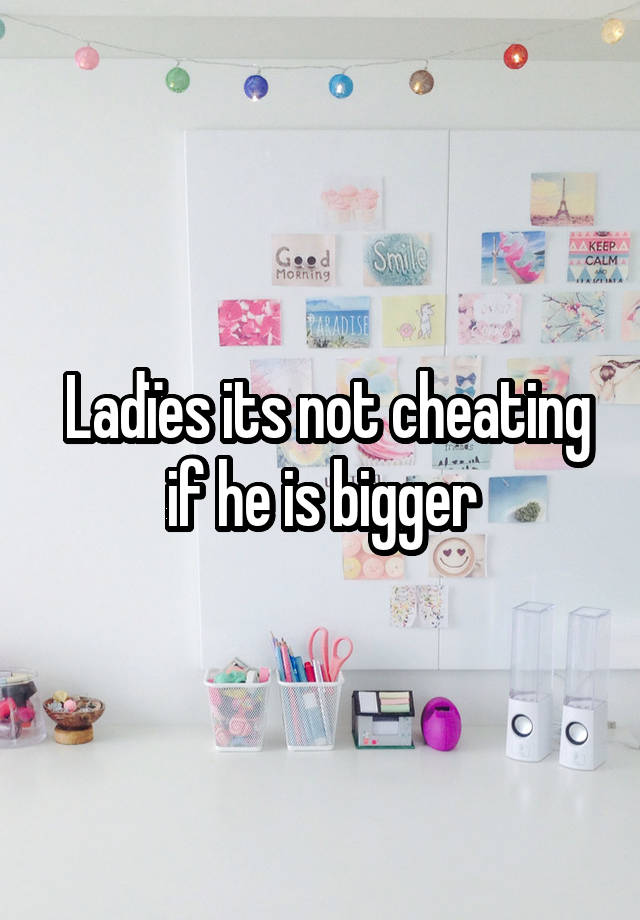 Ladïes its not cheating if he is bigger 