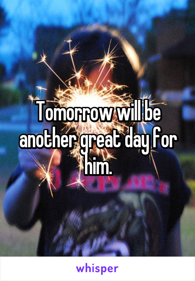 Tomorrow will be another great day for him.