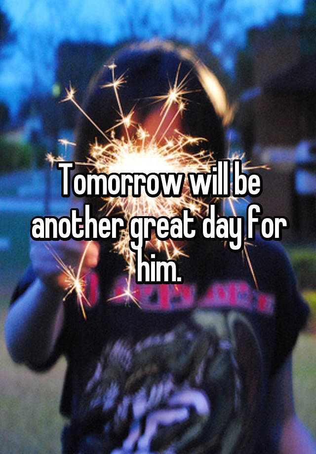 Tomorrow will be another great day for him.