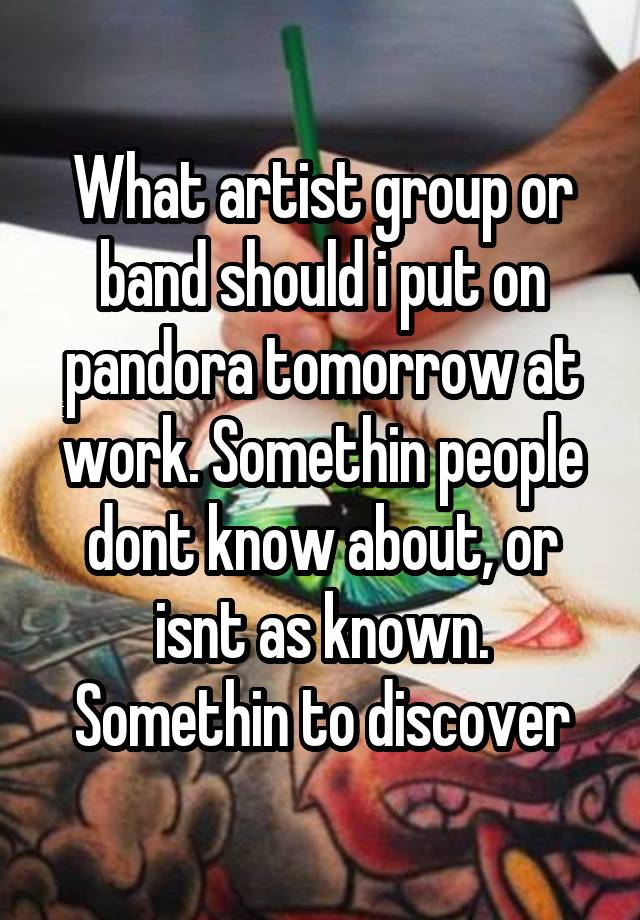 What artist group or band should i put on pandora tomorrow at work. Somethin people dont know about, or isnt as known. Somethin to discover