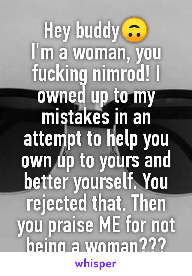 Hey buddy🙃
I'm a woman, you fucking nimrod! I owned up to my mistakes in an attempt to help you own up to yours and better yourself. You rejected that. Then you praise ME for not being a woman???