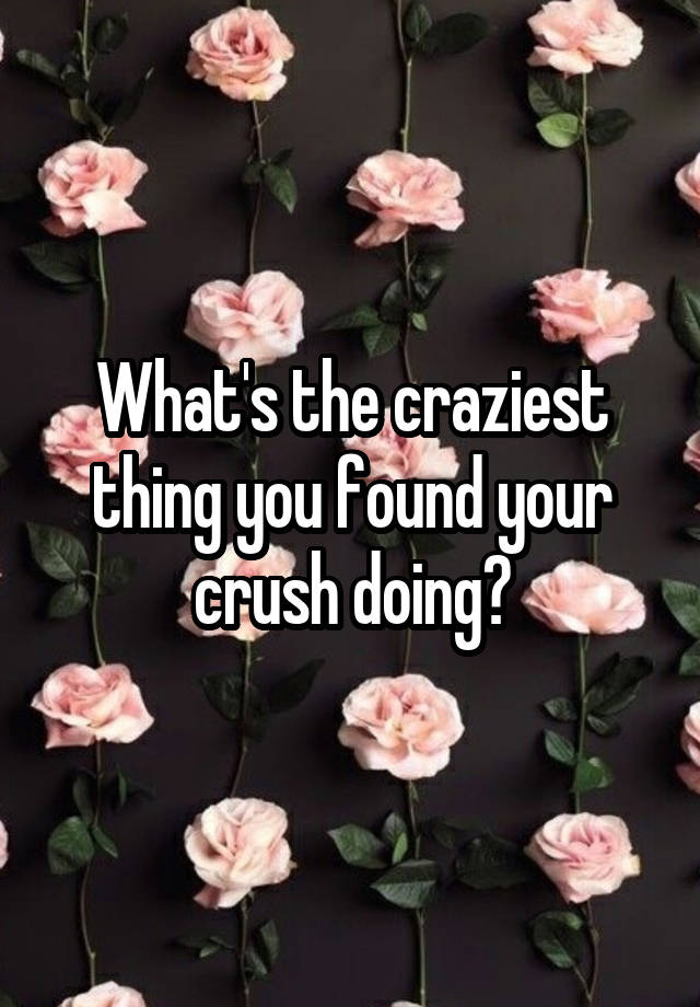 What's the craziest thing you found your crush doing?