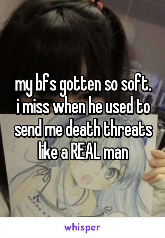 my bfs gotten so soft.
i miss when he used to send me death threats like a REAL man