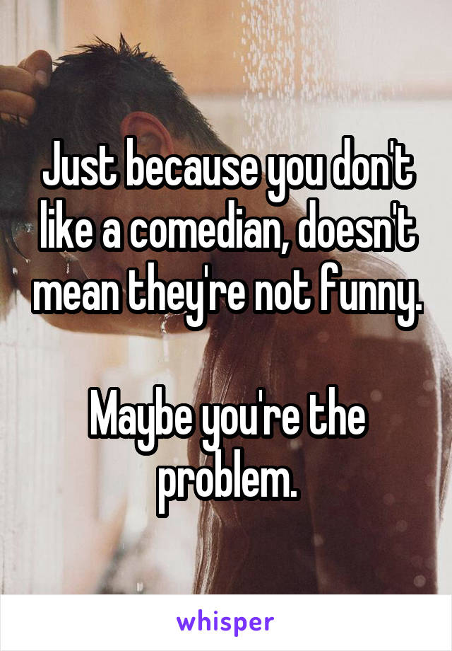 Just because you don't like a comedian, doesn't mean they're not funny.

Maybe you're the problem.