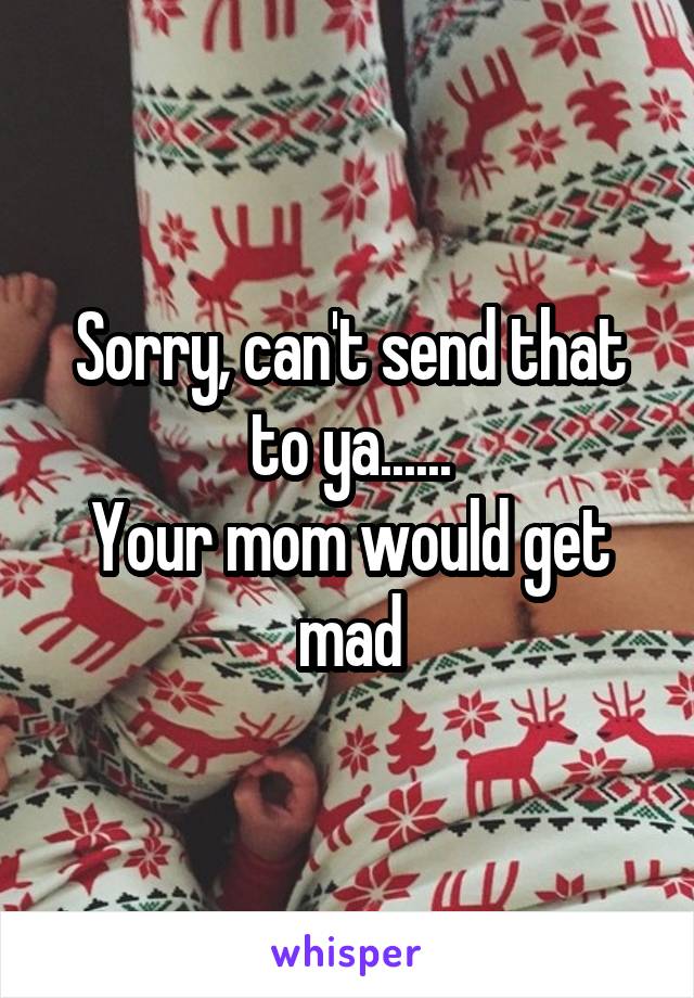 Sorry, can't send that to ya......
Your mom would get mad