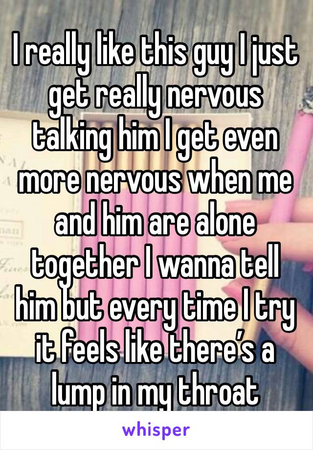 I really like this guy I just get really nervous talking him I get even more nervous when me and him are alone together I wanna tell him but every time I try it feels like there’s a lump in my throat