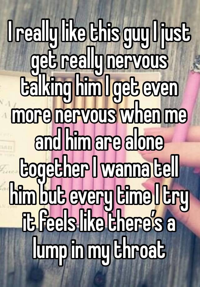 I really like this guy I just get really nervous talking him I get even more nervous when me and him are alone together I wanna tell him but every time I try it feels like there’s a lump in my throat