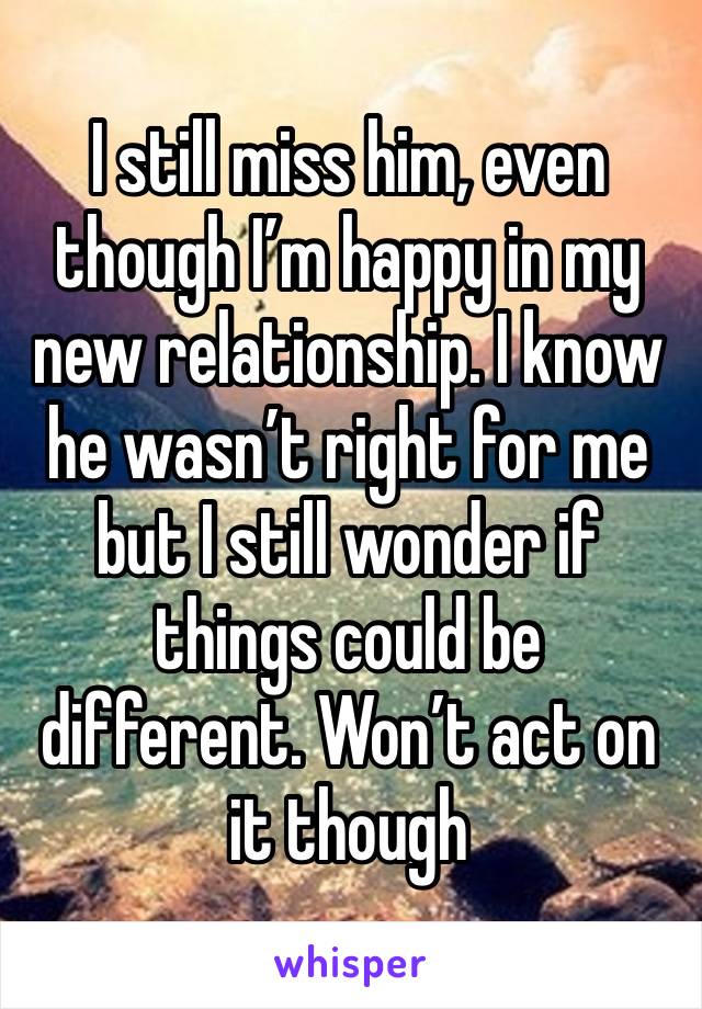 I still miss him, even though I’m happy in my new relationship. I know he wasn’t right for me but I still wonder if things could be different. Won’t act on it though 