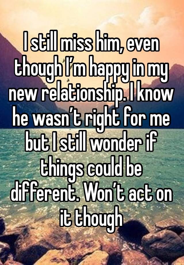 I still miss him, even though I’m happy in my new relationship. I know he wasn’t right for me but I still wonder if things could be different. Won’t act on it though 