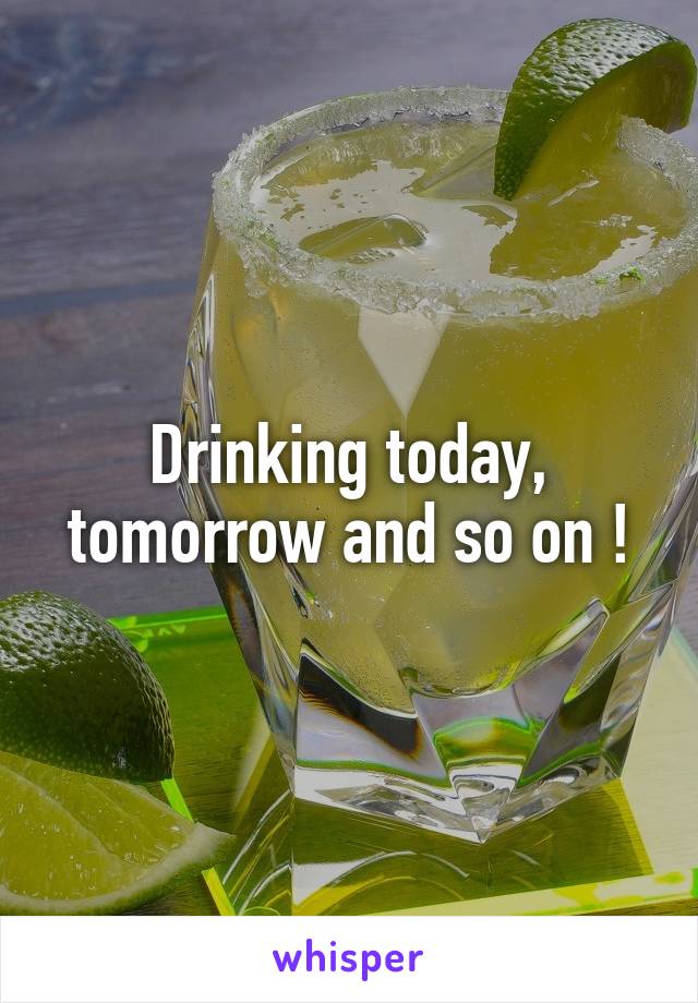 Drinking today, tomorrow and so on !