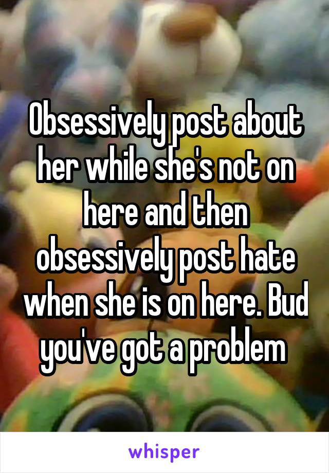 Obsessively post about her while she's not on here and then obsessively post hate when she is on here. Bud you've got a problem 