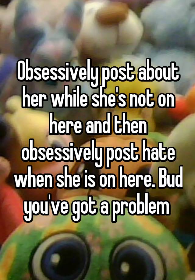 Obsessively post about her while she's not on here and then obsessively post hate when she is on here. Bud you've got a problem 