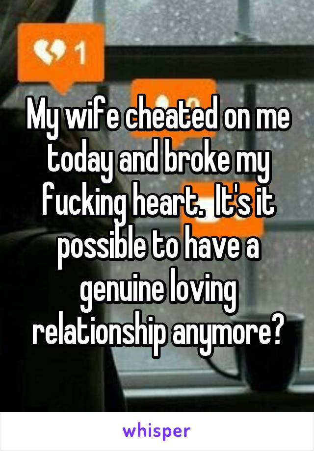 My wife cheated on me today and broke my fucking heart.  It's it possible to have a genuine loving relationship anymore?