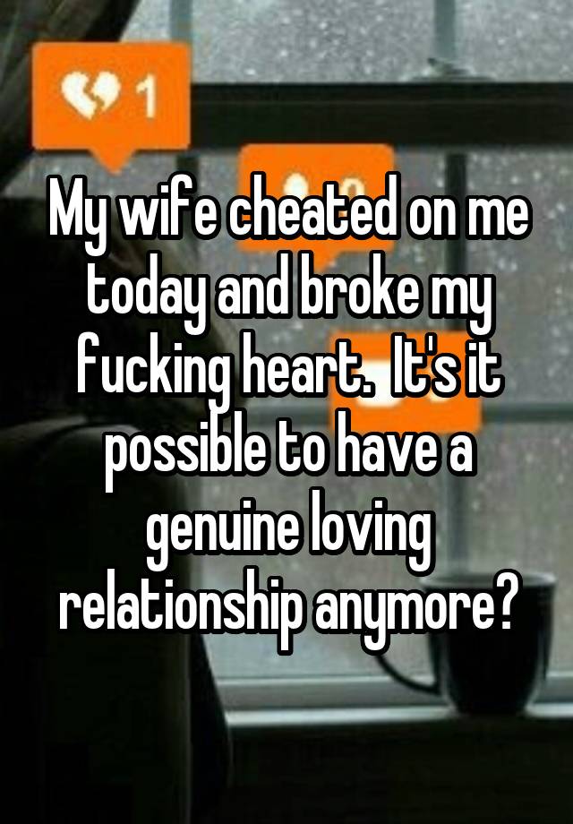 My wife cheated on me today and broke my fucking heart.  It's it possible to have a genuine loving relationship anymore?