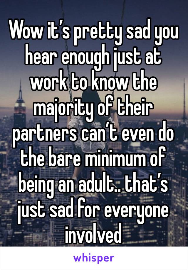 Wow it’s pretty sad you hear enough just at work to know the majority of their partners can’t even do the bare minimum of being an adult.. that’s just sad for everyone involved 