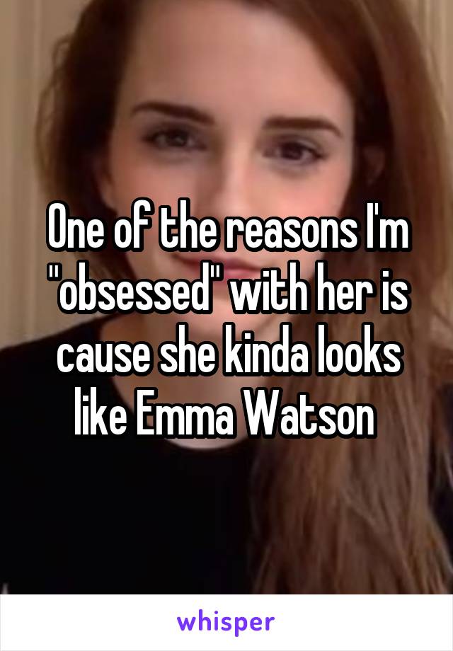 One of the reasons I'm "obsessed" with her is cause she kinda looks like Emma Watson 