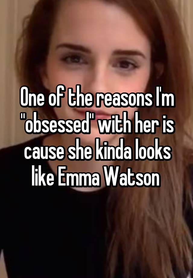 One of the reasons I'm "obsessed" with her is cause she kinda looks like Emma Watson 