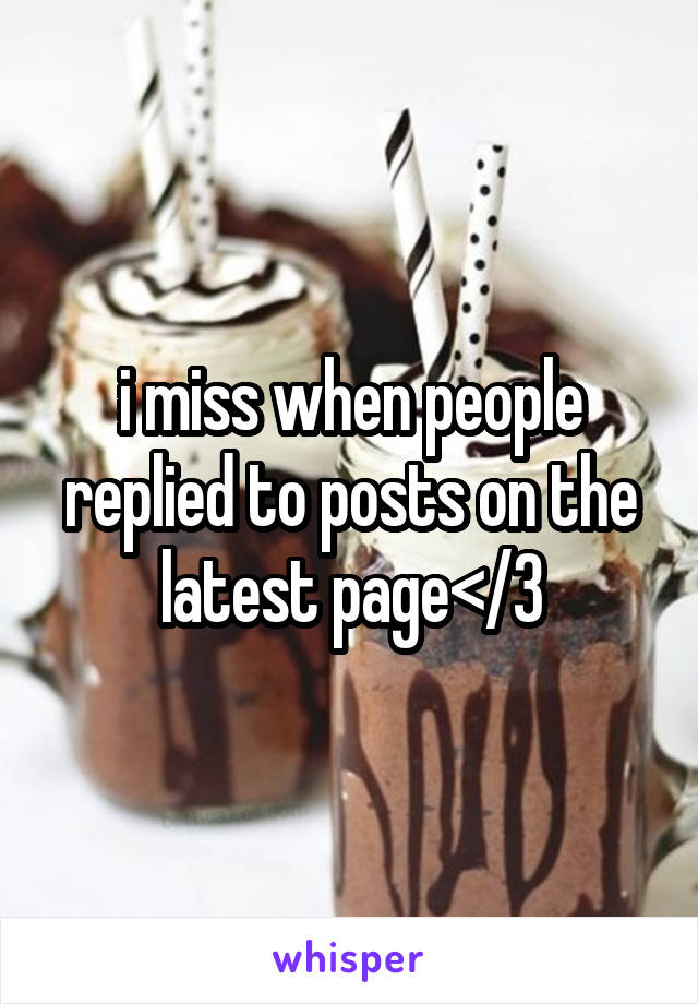 i miss when people replied to posts on the latest page</3