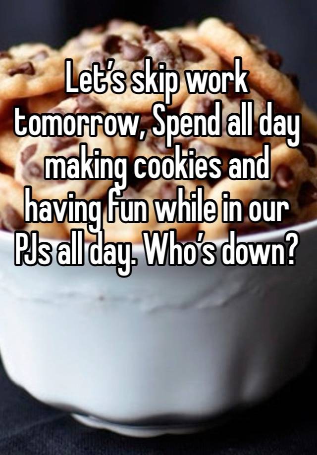 Let’s skip work tomorrow, Spend all day making cookies and having fun while in our PJs all day. Who’s down?