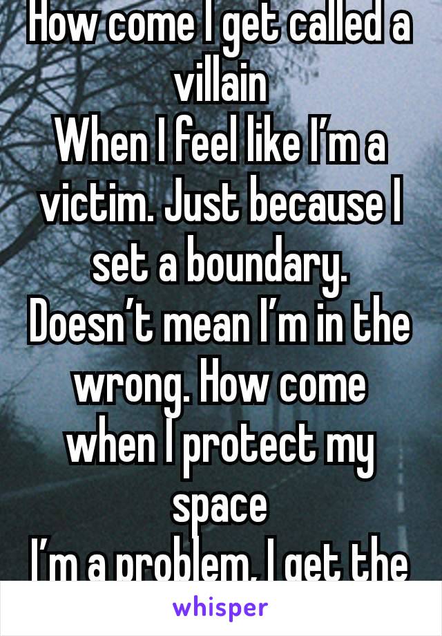 How come I get called a villain
When I feel like I’m a victim. Just because I set a boundary. Doesn’t mean I’m in the wrong. How come when I protect my space
I’m a problem, I get the blame