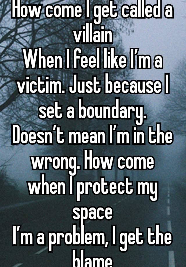 How come I get called a villain
When I feel like I’m a victim. Just because I set a boundary. Doesn’t mean I’m in the wrong. How come when I protect my space
I’m a problem, I get the blame