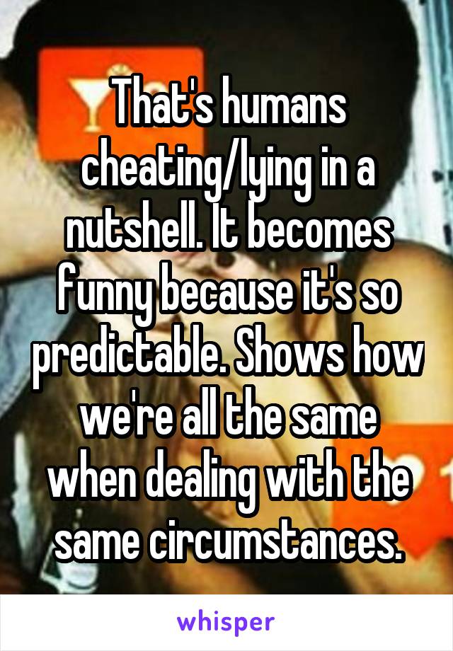 That's humans cheating/lying in a nutshell. It becomes funny because it's so predictable. Shows how we're all the same when dealing with the same circumstances.