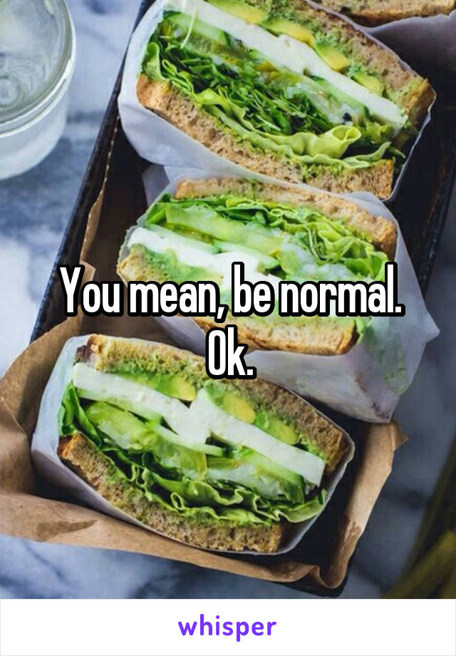 You mean, be normal.
Ok.